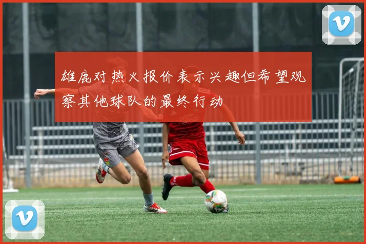 雄鹿对热火报价表示兴趣但希望观察其他球队的最终行动