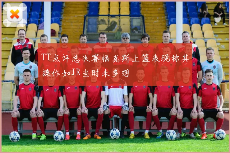 TT点评总决赛福克斯上篮表现称其操作如JR当时未多想