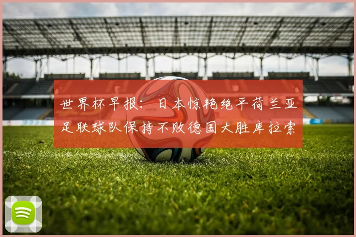 世界杯早报：日本惊艳绝平荷兰亚足联球队保持不败德国大胜库拉索
