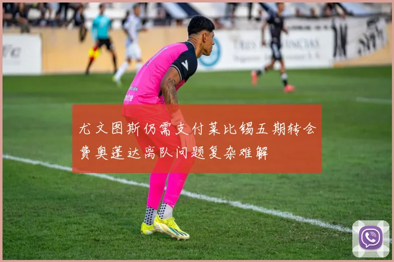 尤文图斯仍需支付莱比锡五期转会费奥蓬达离队问题复杂难解