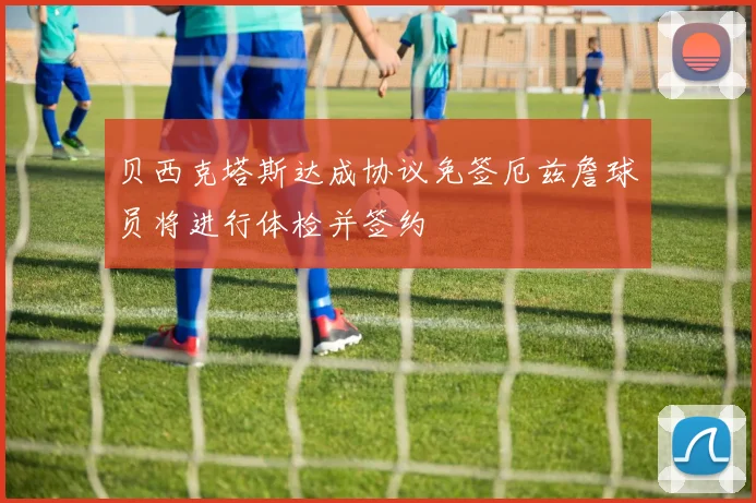 贝西克塔斯达成协议免签厄兹詹球员将进行体检并签约