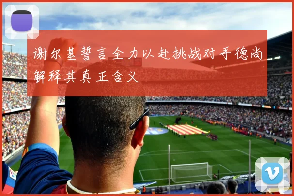 谢尔基誓言全力以赴挑战对手德尚解释其真正含义