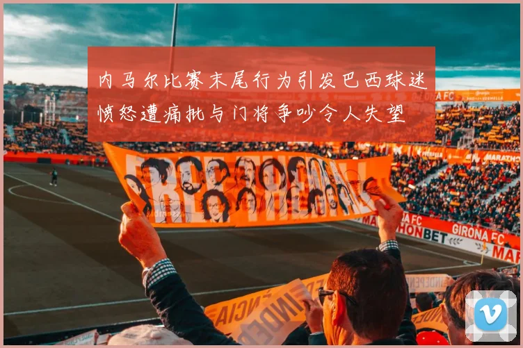 内马尔比赛末尾行为引发巴西球迷愤怒遭痛批与门将争吵令人失望