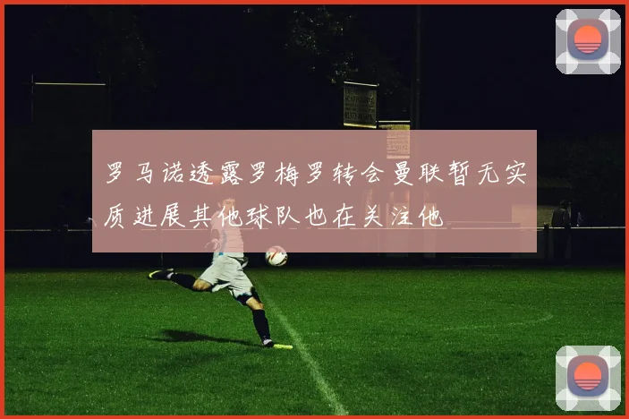 罗马诺透露罗梅罗转会曼联暂无实质进展其他球队也在关注他