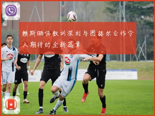 赖斯晒伤教训深刻与图赫尔合作令人期待的全新篇章