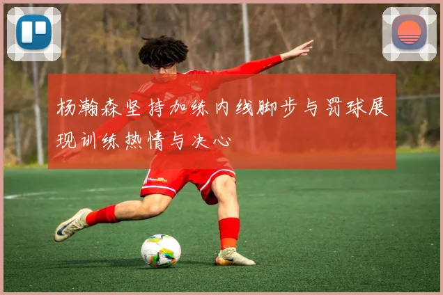 杨瀚森坚持加练内线脚步与罚球展现训练热情与决心