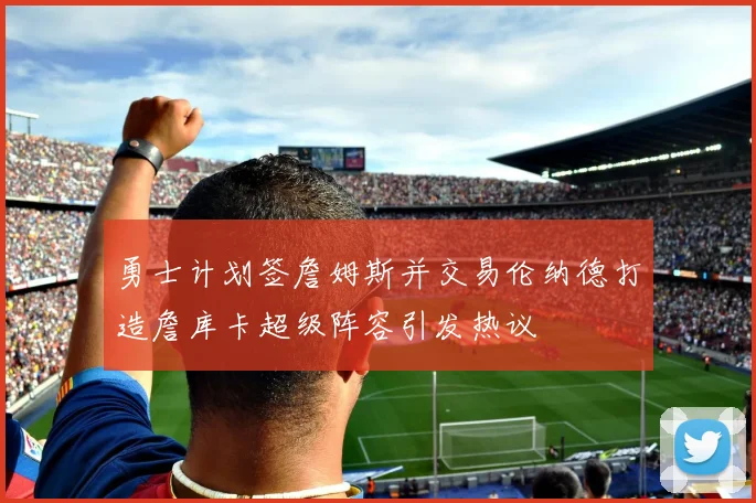 勇士计划签詹姆斯并交易伦纳德打造詹库卡超级阵容引发热议