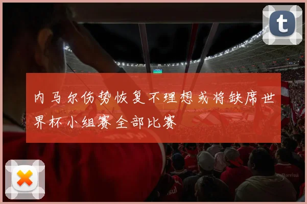 内马尔伤势恢复不理想或将缺席世界杯小组赛全部比赛