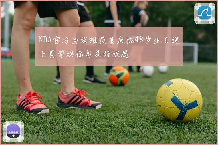 NBA官方为诺维茨基庆祝48岁生日送上真挚祝福与美好祝愿