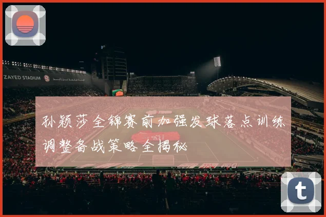 孙颖莎全锦赛前加强发球落点训练调整备战策略全揭秘