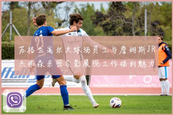 苏格兰高尔夫球场员工与詹姆斯JR杰弗森亲密合影展现工作福利魅力