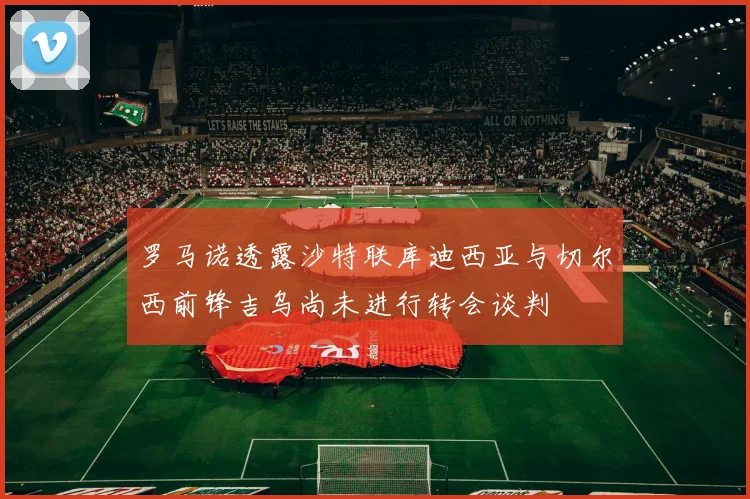 罗马诺透露沙特联库迪西亚与切尔西前锋吉乌尚未进行转会谈判