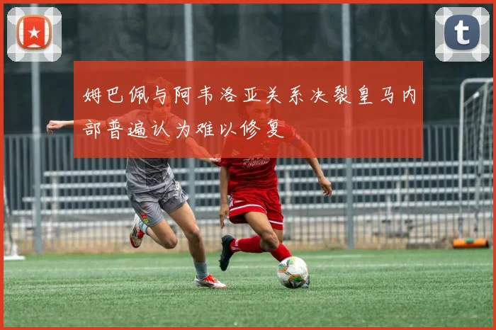 姆巴佩与阿韦洛亚关系决裂皇马内部普遍认为难以修复