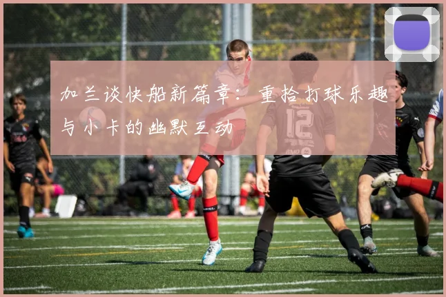 加兰谈快船新篇章：重拾打球乐趣与小卡的幽默互动