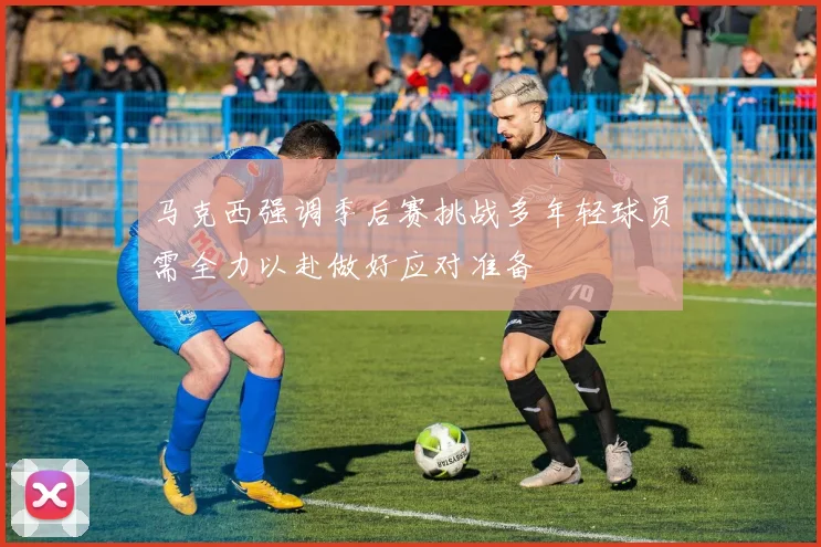 马克西强调季后赛挑战多年轻球员需全力以赴做好应对准备