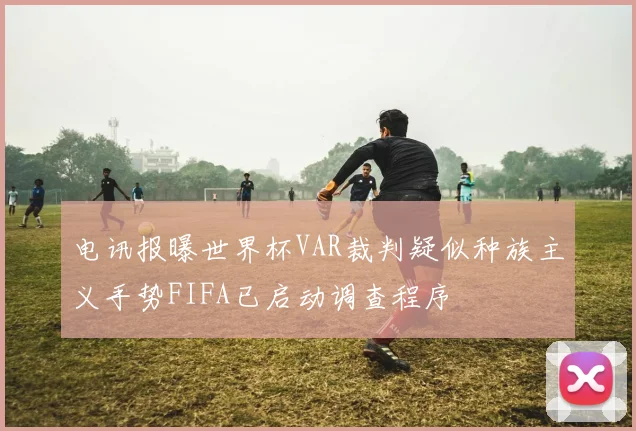 电讯报曝世界杯VAR裁判疑似种族主义手势FIFA已启动调查程序