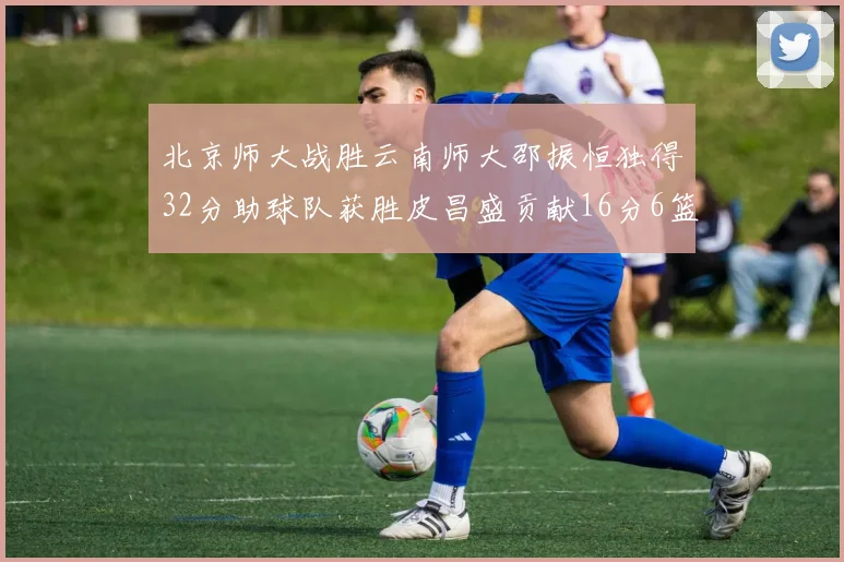 北京师大战胜云南师大邵振恒独得32分助球队获胜皮昌盛贡献16分6篮板5助攻