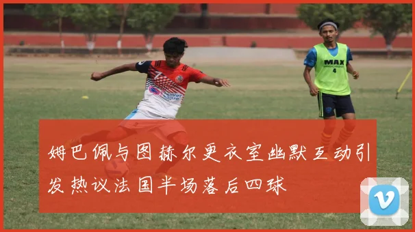 姆巴佩与图赫尔更衣室幽默互动引发热议法国半场落后四球
