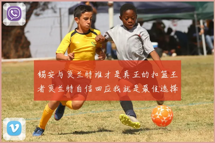 锡安与莫兰特谁才是真正的扣篮王者莫兰特自信回应我就是最佳选择