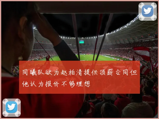 同曦队欲为赵柏清提供顶薪合同但他认为报价不够理想