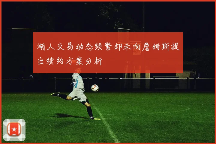 湖人交易动态频繁却未向詹姆斯提出续约方案分析