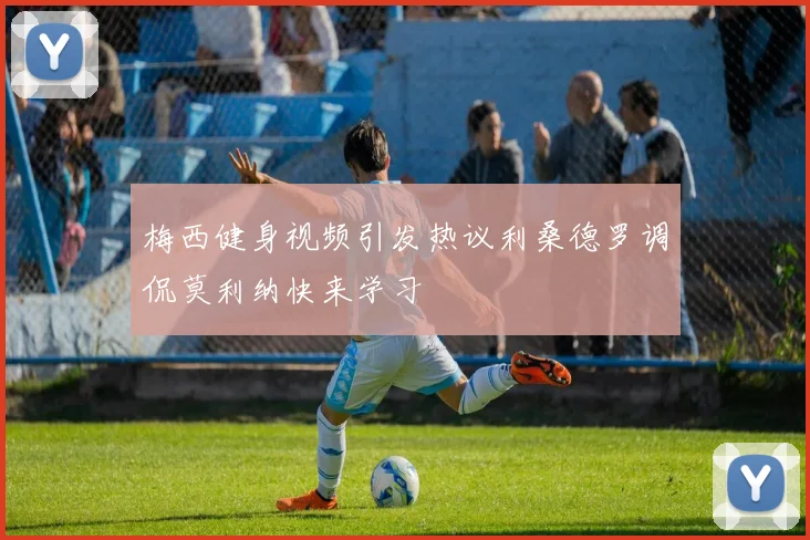梅西健身视频引发热议利桑德罗调侃莫利纳快来学习