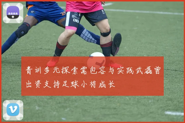 青训多元探索需包容与实践武磊曾出资支持足球小将成长